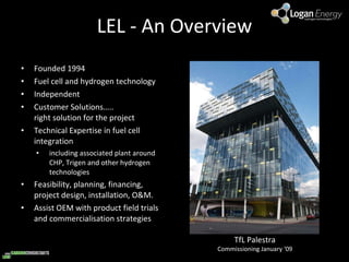LEL - An Overview Founded 1994 Fuel cell and hydrogen technology Independent Customer Solutions….. right solution for the project Technical Expertise in fuel cell integration including associated plant around CHP, Trigen and other hydrogen technologies Feasibility, planning, financing, project design, installation, O&M. Assist OEM with product field trials and commercialisation strategies TfL Palestra Commissioning January ‘09 