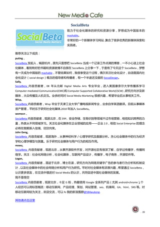 SocialBeta
                                   致力于社会化媒体的研究和资源分享，梦想成为中国版本的
                                   mashable。
                                   非常好的一个新媒体学习网站，集合了很多优秀的新媒体探索和
                                   实践者。

推荐关注以下成员：
puting，
SocialBeta 发起人，蜗居杭州，原先只是想把 SocialBeta 当成一个记录工作点滴的博客，一不小心迷上社会
化媒体，看到有好的书籍和资源就情不自禁在 SocialBeta 上分享一下，于是有了今天这个 SocialBeta，梦想
有一天成为中国版的 mashable，不管结果如何，我很享受这个过程，偶尔关注社会化设计，自诩是国内社
会化设计（social design）概念的倡导者和传播者，有一个半途还没废的 SocialDesign。
Sally,
SocialBeta 内容贡献者，08 年从北邮 Digital Media Arts 专业毕业，进入美国康奈尔大学传播系学习
Computer-mediated Communication(CMC)和 Computer Supported Collaborative Work(CSCW)，研究方向涉及新
媒体，大众传播及人机交互。业余时间对 Social Media Marketing 很感兴趣，希望毕业后从事相关工作。
Wisp,
SocialBeta 内容贡献者，Wisp 毕业于天津工业大学广播电视新闻专业，业余自学英语翻译。目前从事媒体
资产管理，平时乐于研究社会化媒体,2010 年加入 SocialBeta。
wemecn，
SocialBeta 内容贡献者，现居北京，在 ERP、安全存储、生物识别等领域干过市场营销，相信知识跨界的力
量，热衷从不同领域学习。关注社会化媒体在企业领域的应用——企业 2.0，相信 Social Enterprise 的理念
必将在我朝渐入佳境、欣欣向荣。
John Geng,
SocialBeta 内容贡献者，现居海外，从事神经科学／心理学研究及数据分析。关心社会媒体中的行为经济
学和心理学模型与测量。乐于研究社会媒体与用户行为的相互作用。
mxwu,
SocialBeta 内容贡献者，现居北京，从事开源软件开发，对开源社区有很深了解，自学过传播学，传播网
络学。关注：社会化网络分析，社会化媒体，互联网产品设计，传播学，电子商务，开源软件等。
Logan,
SocialBeta 内容贡献者，混迹于北京，博士在读，研究方向为网络关键字广告的参与者行为分析和机制设
计，以及社会媒体中的社会网络分析和用户行为研究。平时对社会媒体有浓厚兴趣，希望通过 SocialBeta，
认识更多朋友，在交流中增进对 Social Media 的认识，共同促进中国社会媒体的发展。
我不是悟空
SocialBeta 内容贡献者，现居北京，十足 G 粉，热爱使用 Google 全系列产品（尤其 android+chrome）个
                                                                 。
人经历可以用标签概括：移动互联网、产品经理、策划、网站管理、seo、机锋网、GA、html、SNS 等。对
移动互联网较为关注，欢迎交流，可以 fo 我的新浪围脖@584wukong.

其他请点击这里



                                                                                      . 39
 