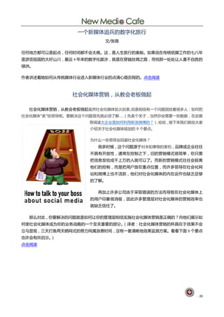 一个新媒体追兵的数字化旅行
                       文/张薇

任何地方都可以是起点，任何时间都不会太晚。这，是人生旅行的奥秘。如果说在传统纸媒工作的七八年
是游览祖国的大好山川，最近 4 年来的数字化跋涉，就是在穿越丝绸之路，寻找那一处处让人喜不自胜的
绿洲。

作者讲述着她如何从传统媒体行业进入新媒体行业的点滴心路历程的。点击阅读



              社会化媒体营销，从教会老板做起

  社会化媒体营销，从教会老板做起虽然社会化媒体如火如荼,但是相信有一个问题困扰着很多人：如何把
社会化媒体“卖”给领导呢。要解决这个问题首先就必须了解….（先卖个关子，当然你会需要一些数据，在此推
                  荐阅读大企业是如何利用新浪微博的？） 哈哈，
                                   ，    接下来我们就给大家
                  介绍关于社会化媒体规划的 9 个要点。

                  为什么一些领导会回避社会化媒体？
                     很多时候，这个问题源于对未知事物的害怕，品牌或企业往往
                  不具有开放性，通常在控制之下，旧的营销模式很简单，你只需
                  把信息发给成千上万的人就可以了。而新的营销模式往往会脱离
                  他们的控制，而是把用户放在重点位置，而许多领导在社会化网
                  站和微博上也不活跃，他们对社会化媒体的内在运作也缺乏足够
                  的了解。

                     再加上许多公司由于采取错误的方法而导致在社会化媒体上
                  的用户印象很消极，因此许多管理层对社会化媒体的营销效率也
                  就缺乏信任了。

  那么对此，你要解决的问题就是如何让你的管理层相信实施社会化媒体营销是正确的？向他们展示如
何使社会化媒体成为你的业务战略的一个至关重要的部分。（译者：社会化媒体营销的杯具在于效果不会
立马显现，三天打鱼两天晒网式的努力纯属浪费时间，没有一套清晰地效果监测方案。看看下面 9 个要点
也许会有所启示。）
点击阅读




                                                . 39
 