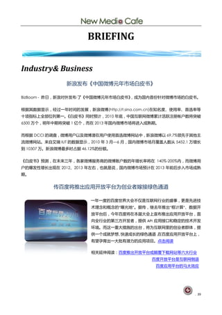 BRIEFING


Industry& Business
               新浪发布《中国微博元年市场白皮书》

BizBoom - 昨日，新浪对外发布·了《中国微博元年市场白皮书》，成为国内首份针对微博市场的白皮书。


根据其数据显示，经过一年时间的发展，新浪微博(http://t.sina.com.cn)在知名度、使用率、首选率等
十项指标上全部位列第一。
           《白皮书》同时预计，2010 年底，中国互联网微博累计活跃注册帐户数将突破
6500 万个，明年中期将突破 1 亿个，而在 2013 年国内微博市场将进入成熟期。


而根据 DCCI 的调查，微博用户以及微博潜在用户使用首选微博网站中，新浪微博以 69.7%领先于其他主
流微博网站。来自艾瑞 IUT 的数据显示，2010 年 3 月—6 月，国内微博市场月覆盖人数从 5452.1 万增长
到 10307 万。新浪微博最多时占据 46.12%的份额。


《白皮书》预测，在未来三年，各家微博服务商的微博账户数的年增长率将在 140%-200%内，而微博用
户的爆发性增长出现在 2012、2013 年左右，也就是说，国内微博市场预计在 2013 年前后步入市场成熟
期。


          传百度将推出应用开放平台为创业者嫁接绿色通道

                       一年一度的百度世界大会不仅是互联网行业的盛事，更是先进技
                       术理念和概念的“曝光地”。据传，继去年推出“框计算”、数据开
                       放平台后，今年百度将在本届大会上宣布推出应用开放平台，面
                       向全行业的第三方开发者，提供 API 应用接口和稳定的技术开发
                       环境。而这一重大措施的出台，将为互联网里的创业者群体，提
                       供一个成就梦想、快速成长的绿色通道，在百度应用开放平台上，
                       有望孕育出一大批有潜力的应用项目。点击阅读

                       相关延伸阅读：百度推出开放平台或颠覆下载网站等六大行业
                                          百度开放平台是互联网倒退
                                            百度应用平台的马太效应




                                                         . 39
 