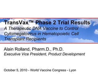 TransVax™ Phase 2 Trial Results
T    V ™ Ph       T i lR    lt
A Therapeutic DNA Vaccine to Control
Cytomegalovirus in Hematopoietic Cell
Transplant Recipients

Alain Rolland, Pharm.D., Ph.D.
Executive Vice P id t P d t D
E    ti Vi President, Product Development
                                  l     t



October 5, 2010 - World Vaccine Congress - Lyon
 