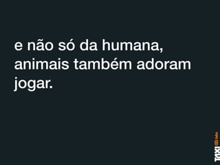 e não só da humana,
animais também adoram
jogar.
 