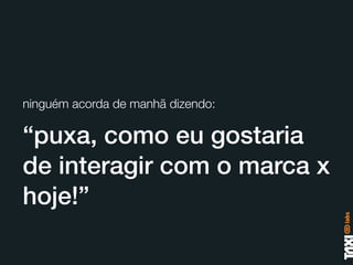ninguém acorda de manhã dizendo:

“puxa, como eu gostaria
de interagir com o marca x
hoje!”
 