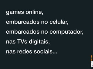 games online,
embarcados no celular,
embarcados no computador,
nas TVs digitais,
nas redes sociais...
 
