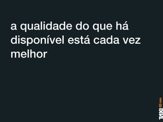 a qualidade do que há
disponível está cada vez
melhor
 