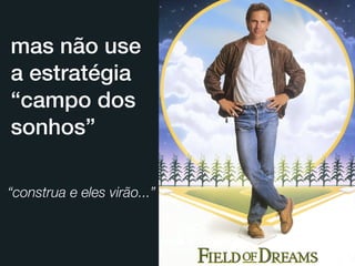 mas não use
a estratégia
“campo dos
sonhos”

“construa e eles virão...”
 