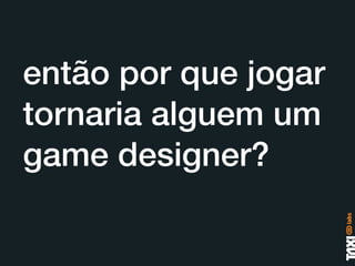 então por que jogar
tornaria alguem um
game designer?
 
