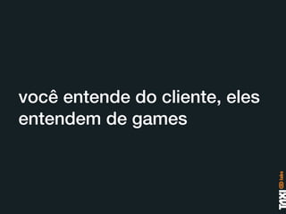 você entende do cliente, eles
entendem de games
 