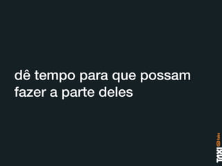 dê tempo para que possam
fazer a parte deles
 
