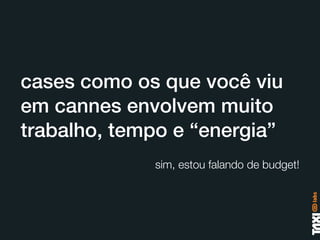 cases como os que você viu
em cannes envolvem muito
trabalho, tempo e “energia”
             sim, estou falando de budget!
 