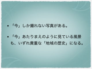• 「今」しか撮れない写真がある。
• 「今」あたりまえのように見ている風景
も、いずれ貴重な「地域の歴史」になる。
 