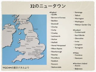 32のニュータウン
●England
・Aycliffe
・Barrow-in-Furness
・Basildon
・Bracknell
・Chorley
・Corby
・Crawley
・Letchworth
・Harlow
・Hatﬁeld
・Hemel Hempstead
・Milton Keynes
・Peterborough
・Peterlee
・Poundbury
・Redditch
・Runcorn
・Skelmersdale
・Stevenage
・Telford
・Warrington
・Washington
・Welwyn Garden City
●Scotland
・Cumbernauld
・East Kilbride
・Glenrothes
・Irvine
・Livingston
・Tornagrain
●Wales
・Cwmbran
・Newtown
●Northern Ireland
・Antrim
・Ballymena*FGCHMの展示パネルより
 