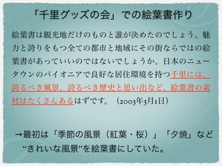 「千里グッズの会」での絵葉書作り
→最初は「季節の風景（紅葉・桜）」「夕焼」など
 “きれいな風景”を絵葉書にしていた。
絵葉書は観光地だけのものと誰が決めたのでしょう。魅
力と誇りをもつ全ての都市と地域にその街ならではの絵
葉書があっていいのではないでしょうか。日本のニュー
タウンのパイオニアで良好な居住環境を持つ千里には、
誇るべき風景、誇るべき歴史と思い出など、絵葉書の素
材はたくさんあるはずです。（2003年3月1日）
 