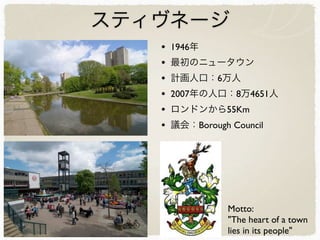 スティヴネージ
• 1946年
• 最初のニュータウン
• 計画人口：6万人
• 2007年の人口：8万4651人
• ロンドンから55Km
• 議会：Borough Council
Motto:
"The heart of a town
lies in its people"
 