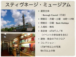 スティヴネージ・ミュージアム
• 運営主体
：Borough Council（行政）
• 開館日：月曜∼土曜 10時∼17時
• 閉館日：日曜・Bank Holidays
• 入場料：無料
• 来訪者：3万5千人／年
（イベントの参加者を含む）
• 建物：教会の下のフロア
• コレクション：
1万8千枚以上の写真
物1万以上の物
 