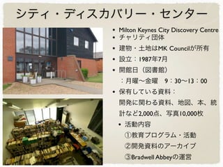 シティ・ディスカバリー・センター
• Milton Keynes City Discovery Centre
• チャリティ団体
• 建物・土地はMK Councilが所有
• 設立：1987年7月
• 開館日（図書館）
：月曜∼金曜 9：30∼13：00
• 保有している資料：
開発に関わる資料、地図、本、統
計など2,000点、写真10,000枚
• 活動内容
①教育プログラム・活動
②開発資料のアーカイブ
③Bradwell Abbeyの運営
 