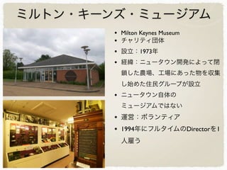 ミルトン・キーンズ・ミュージアム
• Milton Keynes Museum
• チャリティ団体
• 設立：1973年
• 経緯：ニュータウン開発によって閉
鎖した農場、工場にあった物を収集
し始めた住民グループが設立
• ニュータウン自体の
ミュージアムではない
• 運営：ボランティア
• 1994年にフルタイムのDirectorを1
人雇う
 