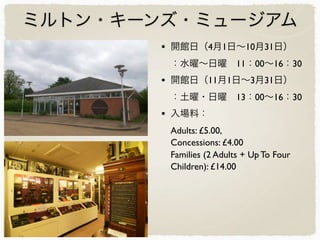 ミルトン・キーンズ・ミュージアム
• 開館日（4月1日∼10月31日）
：水曜∼日曜 11：00∼16：30
• 開館日（11月1日∼3月31日）
：土曜・日曜 13：00∼16：30
• 入場料：
Adults: £5.00,
Concessions: £4.00
Families (2 Adults + Up To Four
Children): £14.00
 