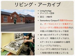 リビング・アーカイブ
• Living Archige
• チャリティ団体
• 設立：1984年
• Stantonbury Campusの演劇のDirector
と、オーラルヒストリーを集めてい
たニュータウン開発公社の職員の2人
の個人の活動が元になって結成
• 40∼50人のボランティアが参加
• スタッフ：専属のスタッフは7人
※アーキビストは2008年から雇用
• ミュージアムではない。
• ニュータウン時代だけではなく、広
く地域の歴史を対象としている
 
