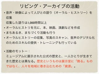 リビング・アーカイブの活動
• 音声・映像によって人びとの語り（オーラル・ヒストリー）を
収集
収集した語りは1,000時間以上
• オーラルヒストリを元に、本、映画、演劇などを作成
• まちあるき、まちづくり活動も行う
• オーラルヒストリーの収集、写真のスキャン、音声のデジタル化
のためのスキルの提供・トレーニングも行っている
• 活動のモットー：
ミュージアムに展示された公式の歴史と、一人ひとりが生きて
きた歴史とは異なる。歴史というものは展示室に「飾る」もの
ではなく、人々を地域に巻き込むための「資源」。
 