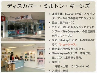 ディスカバー・ミルトン・キーンズ
• 運営主体：Council（行政）とリビン
グ・アーカイブの協同プロジェクト
• 設立：数年前（？）
• センター地区にあるショッピングセ
ンター（The Centre:MK）の空店舗を
利用してオープン
• 歴史（Heritage）とアートの団体のた
めの「ショーケース」
• 観光案内所の役割も果たす。
• Milton Keynesのグッズ、本等が販
売。バスの定期券も販売。
• 開館日
：月曜∼土曜 10：00∼18：00
• 入場料：無料
 