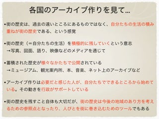 各国のアーカイブ作りを見て...
•街の歴史は、過去の遠いところにあるものではなく、自分たちの生活の積み
重ねが街の歴史である、という感覚
•街の歴史（＝自分たちの生活）を積極的に残していくという意志
→写真、図面、語り、映像などのメディアを通じて
•蓄積された歴史が様々なかたちで公開されている
→ミュージアム、観光案内所、本、音楽、ネット上のアーカイブなど
•アーカイブ作りは必要だと感じた人が、自分たちでできるところから始めて
いる。その動きを行政がサポートしている
•街の歴史を残すこと自体も大切だが、街の歴史は今後の地域のあり方を考え
るための参照点となったり、人びとを街に巻き込むためのツールでもある
 