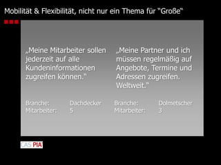 Mobilität & Flexibilität, nicht nur ein Thema für “Große“„Meine Mitarbeiter sollen jederzeit auf alle Kundeninformationen zugreifen können.“„Meine Partner und ich müssen regelmäßig auf Angebote, Termine und Adressen zugreifen. Weltweit.“Branche: 	DachdeckerMitarbeiter: 	5Branche: 	DolmetscherMitarbeiter: 	3