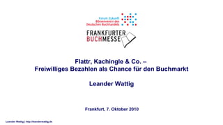 Flattr, Kachingle & Co. –
                        Freiwilliges Bezahlen als Chance für den Buchmarkt

                                            Leander Wattig



                                           Frankfurt, 7. Oktober 2010

Leander Wattig | http://leanderwattig.de
 