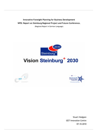 Innovative Foresight Planning for Business Development
WPD: Report on Steinburg Regional Project and Future Conference.
                 (Regional Report in German Language)




                                                               Stuart Hodgson
                                                        IZET Innovation Centre
                                                                   07.10.2010
 