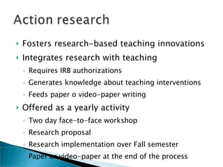 Fosters research-based teaching innovations Integrates research with teaching  Requires IRB authorizations Generates knowledge about teaching interventions Feeds paper o video-paper writing  Offered as a yearly activity Two day face-to-face workshop Research proposal Research implementation over Fall semester Paper or video-paper at the end of the process  
