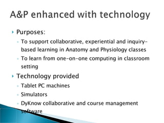 Purposes:  To support collaborative, experiential and inquiry-based learning in Anatomy and Physiology classes  To learn from one-on-one computing in classroom setting Technology provided Tablet PC machines Simulators DyKnow collaborative and course management software  