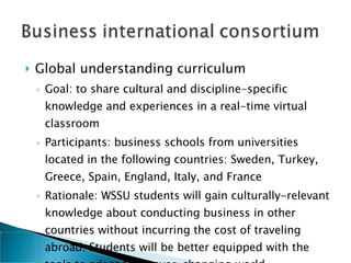 Global understanding curriculum  Goal: to share cultural and discipline-specific knowledge and experiences in a real-time virtual classroom Participants: business schools from universities located in the following countries: Sweden, Turkey, Greece, Spain, England, Italy, and France Rationale: WSSU students will gain culturally-relevant knowledge about conducting business in other countries without incurring the cost of traveling abroad. Students will be better equipped with the tools to adapt to an ever-changing world 