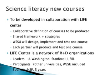 To be developed in collaboration with LIFE center  Collaborative definition of courses to be produced Shared framework + strategies WSSU will design, implement and test one course Each partner will produce and test one course LIFE Center is a network of R+D organizations Leaders:  U. Washington, Stanford U, SRI Participants: 7other universities, WSSU included Sponsor: NSF, 5 years 