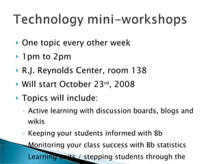 One topic every other week 1pm to 2pm  R.J. Reynolds Center, room 138 Will start October 23 rd , 2008 Topics will include: Active learning with discussion boards, blogs and wikis Keeping your students informed with Bb Monitoring your class success with Bb statistics Learning units / stepping students through the process 