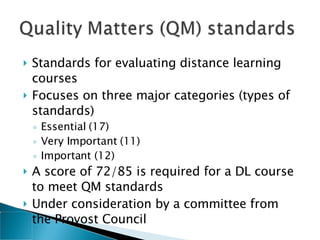Standards for evaluating distance learning courses Focuses on three major categories (types of standards) Essential (17) Very Important (11) Important (12) A score of 72/85 is required for a DL course to meet QM standards Under consideration by a committee from the Provost Council 