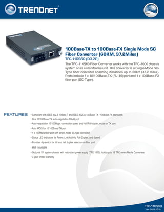 The TFC-110S60 Fiber Converter works with the TFC-1600 chassis
system or as a standalone unit. This converter is a Single Mode SC-
Type fiber converter spanning distances up to 60km (37.2 miles).
Ports include 1 x 10/100Base-TX (RJ-45) port and 1 x 100Base-FX
fiber port (SC-Type).
TFC-110S60 (D3.2R)
100Base-TX to 100Base-FX Single Mode SC
Fiber Converter (60KM, 37.2Miles)
TFC-110S60
rev: 08.18.2010
• Compliant with IEEE 802.3 10Base-T and IEEE 802.3u 100Base-TX / 100Base-FX standards
• One 10/100Base-TX auto-negotiation RJ-45 port
• Auto-negotiation 10/100Mbps connection speed and Half/Full-duplex mode on TX port
• Auto MDIX for 10/100Base-TX port
• 1 x 100Mbps fiber port with single-mode SC-type connector
• Status LED indicators for Power, Link/Activity, Full-Duplex, and Speed
• Provides dip-switch for full and half duplex selection on fiber port
• Wall mountable
• Optional 19” system chassis with redundant power supply (TFC-1600), holds up to 16 TFC series Media Converters
• 3-year limited warranty
FEATURES
fiber
 