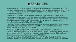 REFRENCES
• Murugesan et al. (2019): Murugesan, G., Nagaraj, K., Sunmathi, D., & Subramani, K. (2019).
Methods involved in the synthesis of selenium nanoparticles and their different applications
—a review. European Journal of Biomedical and Pharmaceutical Sciences, 6(4), 189–194.
http://www.ejbps.com
• Visha et al. (2015):Visha, P., Nanjappan, K., Selvaraj, P., Jayachandran, S., Elango, A., &
Kumaresan, G. (2015). Biosynthesis and structural characteristics of selenium nanoparticles
using Lactobacillus acidophilus bacteria by wet sterilization process. International Journal of
Advanced Veterinary Science and Technology, 4(1), 178 183. http://scientific.cloud-
journals.com/index.php/IJAVST/article/view/Sci-312.
• Rao, V., & Poonia, A. (2024):Microbial biosynthesis of selenium nanoparticles using probiotic
strain and its characterization. Journal of Food Measurement and Characterization.
https://doi.org/10.1007/s11694-024-02581-z
• Martínez, F. G., Moreno-Martin, G., Pescuma, M., Madrid-Albarrán, Y., & Mozzi, F. :
Biotransformation of selenium by lactic acid bacteria: Formation of seleno-nanoparticles and
seleno-amino acids. VI International Symposium on Lactic Acid Bacteria. Retrieved from
https://bicyt.conicet.gov.ar/fichas/produccion/12227955
• Ingole, A. R., Thakare, S. R., Khati, N. T., Wankhade, A. V., & Burghate, D. K. (2010). Green
synthesis of selenium nanoparticles under ambient condition. Journal Name, 7(7), 485–489.
 
