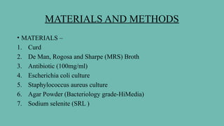 MATERIALS AND METHODS
• MATERIALS –
1. Curd
2. De Man, Rogosa and Sharpe (MRS) Broth
3. Antibiotic (100mg/ml)
4. Escherichia coli culture
5. Staphylococcus aureus culture
6. Agar Powder (Bacteriology grade-HiMedia)
7. Sodium selenite (SRL )
 