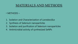 MATERIALS AND METHODS
• METHODS –
1. Isolation and Characterization of Lactobacillus
2. Synthesis of Selenium nanoparticles
3. Isolation and purification of Selenium nanoparticles
4. Antimicrobial activity of synthesized SeNPs
 