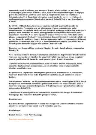 vos produits, avoir la vision de tous les aspects de votre affaire, utilisez vos parrains -
n'attendez pas qu'ils fassent le travail à votre place ou bien vous courent après, ne négligez
pas les rassemblements, conférences ou autre..), l'approche de masse via internet est
informative et créée le Buzz, donc votre action ne doit pas tarder envers vos relations de
confiances et proches avant qu'ils entendent parler de DrinkACT de la part de quelqu'un
d'autre!

Le 10 / 10 / 10 Plan Liberté, favorise une stratégie réalisable pour tout le monde. En
s'engageant dans l'entreprise pour un minimum de 10 mois, vous aurez une pleine
connaissance de vos produits, outils, méthode de travail, astuces de construction, avantages à
partager..là où il faudrait des années pour apprendre les compétences nécessaires pour
réussir dans l'industrie. Vous aurez également assez de recul pour voir l'effet de levier du
plan de compensation DrinkACT. Une autre raison de construire sur 10 mois votre affaire est
de vous donner les meilleures chances d'attirer des grands leaders et constructeurs. Cela peut
prendre un certain temps pour trouver la bonne personne qui prendra cette affaire avec le
sérieux qu'elle mérite et s'engager dans ce Plan Liberté 10/10/10.

Rappelez-vous il vous suffit de construire 2 équipes de ventes dans le plan de compensation
DrinkACT.

Vous choisirez surement de vous positionner en leader et donc de positionner 1 leader comme
vous dans chacune de vos 2 jambes. De lancer votre affaire au plus haut niveau en optant
pour la qualification OR durant les trente premiers jours de votre inscription.

Travaillez ainsi avec des personnes solides, ayant les mêmes intérêts, même vision, même
capacité à dupliquer leurs connaissances...soyons attentifs à notre enseignement et les
résultats seront fulgurants.

En positionnant 10 personnes dans la jambe gauche et 10 personnes dans la jambe droite,
vous vous donnez une chance réelle de parrainer un chef de file, un leader dans les deux
jambes.

Statistiquement moins de 1 sur 10 personnes vont correctement suivre le plan 10/10/10 liberté.
Lorsque vous parrainez 10 personnes à gauche et 10 droite, vous créez un effet de levier et
vous vous préparez à connaitre l'expérience de la pleine puissance propulsante du plan de
compensation DrinkACT.

Assurez-vous de nous rejoindre sur les formations hebdomadaires en ligne d'entendre les
témoignages déjà nombreux dans notre groupe de travail.

Rappelez-vous:

Les mieux formés, les plus sérieux et assidus de l'équipe avec 24 mois d'attention soutenue
récolterons les fruits de leur travail pour le restant de leur vie...

Cordialement

Franck Airaud – Team Purevitalenergy

http://www.purevitalenergy.com
 