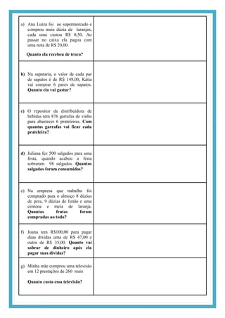 a) Ana Luíza foi ao supermercado e
comprou meia dúzia de laranjas,
cada uma custou R$ 0,50. Ao
passar no caixa ela pagou com
uma nota de R$ 20,00.
Quanto ela recebeu de troco?
b) Na sapataria, o valor de cada par
de sapatos é de RṨ 148,00, Kátia
vai comprar 6 pares de sapatos.
Quanto ela vai gastar?
c) O repositor da distribuidora de
bebidas tem 876 garrafas de vinho
para abastecer 6 prateleiras. Com
quantas garrafas vai ficar cada
prateleira?
d) Juliana fez 500 salgados para uma
festa, quando acabou a festa
sobraram 98 salgados. Quantos
salgados foram consumidos?
e) Na empresa que trabalho foi
comprado para o almoço 8 dúzias
de pera, 9 dúzias de limão e uma
centena e meia de laranja.
Quantas frutas foram
compradas ao todo?
f) Joana tem R$100,00 para pagar
duas dívidas uma de R$ 47,00 e
outra de R$ 35,00. Quanto vai
sobrar de dinheiro após ela
pagar suas dívidas?
g) Minha mãe comprou uma televisão
em 12 prestações de 260 reais
Quanto custa essa televisão?
 