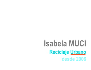 Isabela MUCI
 Reciclaje Urbano
      desde 2006
 