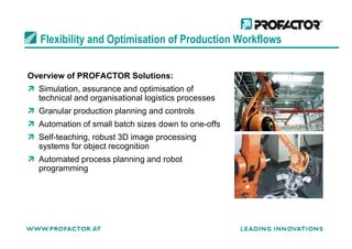 Flexibility and Optimisation of Production Workflows
Overview of PROFACTOR Solutions:
Simulation, assurance and optimisation of
technical and organisational logistics processes
Granular production planning and controls
Automation of small batch sizes down to one-offsAutomation of small batch sizes down to one-offs
Self-teaching, robust 3D image processing
systems for object recognition
Automated process planning and robot
programming
 