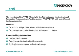 VPTÖ
Mission:
To support and promote advanced industrial research
The members of the VPTÖ (Society for the Promotion and Modernization of
Production Technologies in Austria) support PROFACTOR with scientific and
business expertise.
To support and promote advanced industrial research
To develop new production models and new technologies
Unique selling propositions:
Leading role in Austria
First-time synthesis of scientific research
Application research and technology transfer
 