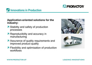 Innovations in Production
Application-oriented solutions for the
industry:
Stability and safety of production
processes
Reproducibility and accuracy inReproducibility and accuracy in
manufacturing
Assurance of quality requirements and
improved product quality
Flexibility and optimisation of production
workflows
 