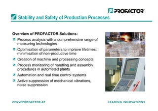 Stability and Safety of Production Processes
Overview of PROFACTOR Solutions:
Process analysis with a comprehensive range of
measuring technologies
Optimisation of parameters to improve lifetimes;
minimisation of non-productive timeminimisation of non-productive time
Creation of machine and processing concepts
Process monitoring of handling and assembly
procedures in automated plants
Automation and real time control systems
Active suppression of mechanical vibrations,
noise suppression
 