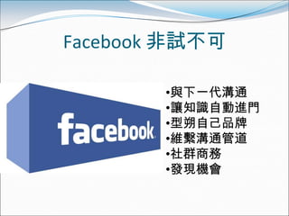 Facebook 非試不可

        •與下一代溝通
        •讓知識自動進門
        •型朔自己品牌
        •維繫溝通管道
        •社群商務
        •發現機會
 