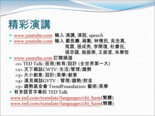 精彩演講
 www.youtube.com 輸入 演講, 演說, speech
 www.youtube.com 輸入 嚴長壽, 蔣勳, 林懷民, 吳念真,
                        馬雲, 張成秀, 李開復, 杜書伍,
                        張忠謀, 施振榮, 王振堂, 朱學恆
 www.youtube.com 訂閱頻道
  <1> TED Talk: 技術/教育/設計 (全世界第一大)
  <2> 天下雜誌CWTV: 生活/管理/趨勢
  <3> 大小創意: 設計/美學/創意
  <4> 遠見雜誌GVTV：管理/趨勢/財金
  <5> 趨勢基金會 TrendFoundation: 藝術/美學
 有多語言字幕的 TED Talk
www.ted.com/translate/languages/chi_hant(繁體)
www.ted.com/translate/languages/chi_hans(簡體)
 
