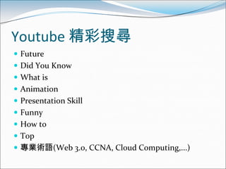 Youtube 精彩搜尋
 Future
 Did You Know
 What is
 Animation
 Presentation Skill
 Funny
 How to
 Top
 專業術語(Web 3.0, CCNA, Cloud Computing,...)
 