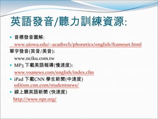 英語發音/聽力訓練資源:
 音標發音圖解:
  www.uiowa.edu/~acadtech/phonetics/english/frameset.html
單字發音(英音/美音):
  www.nciku.com.tw
 MP3 下載美語報導(慢速度):
  www.voanews.com/english/index.cfm
 iPad 下載CNN 學生新聞(中速度)
  edition.cnn.com/studentnews/
 線上聽英語新聞 (快速度)
  http://www.npr.org/
 